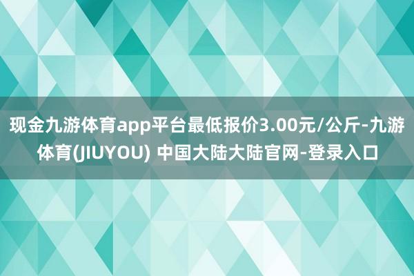 现金九游体育app平台最低报价3.00元/公斤-九游体育(JIUYOU) 中国大陆大陆官网-登录入口