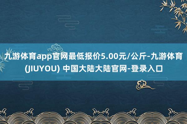 九游体育app官网最低报价5.00元/公斤-九游体育(JIUYOU) 中国大陆大陆官网-登录入口