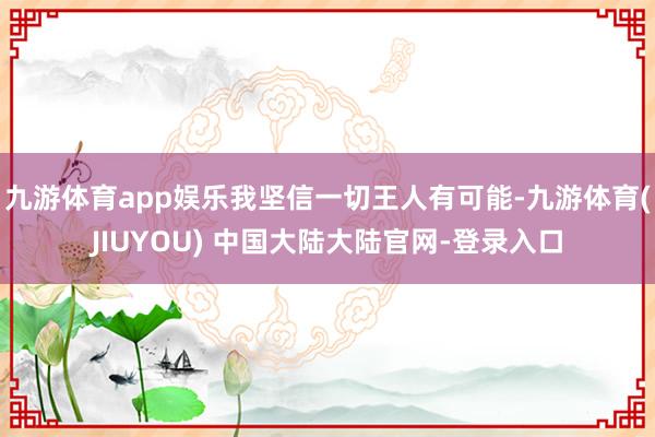 九游体育app娱乐我坚信一切王人有可能-九游体育(JIUYOU) 中国大陆大陆官网-登录入口