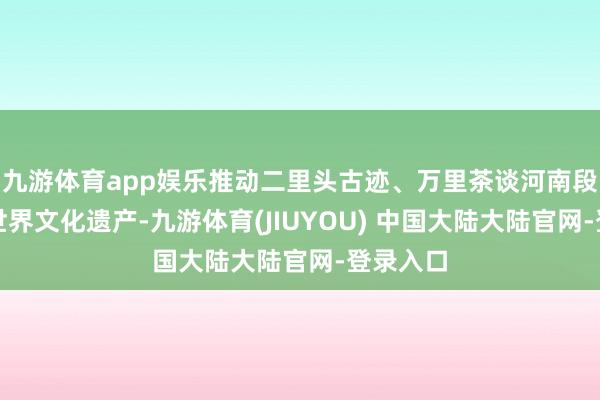 九游体育app娱乐推动二里头古迹、万里茶谈河南段等讲演世界文化遗产-九游体育(JIUYOU) 中国大陆大陆官网-登录入口