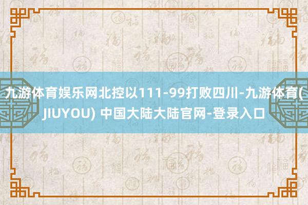 九游体育娱乐网北控以111-99打败四川-九游体育(JIUYOU) 中国大陆大陆官网-登录入口