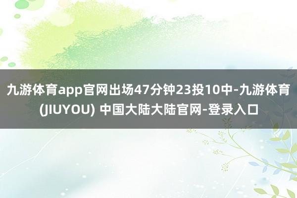 九游体育app官网出场47分钟23投10中-九游体育(JIUYOU) 中国大陆大陆官网-登录入口