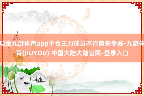 现金九游体育app平台主力球员不肯前来参赛-九游体育(JIUYOU) 中国大陆大陆官网-登录入口