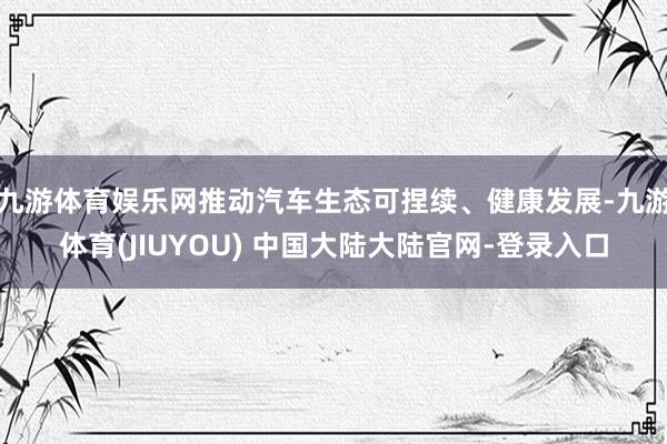 九游体育娱乐网推动汽车生态可捏续、健康发展-九游体育(JIUYOU) 中国大陆大陆官网-登录入口