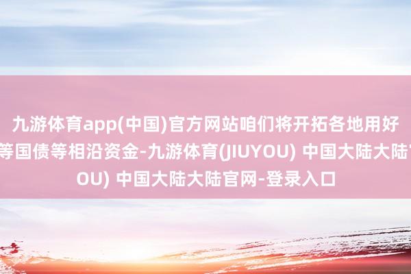 九游体育app(中国)官方网站咱们将开拓各地用好用足超永远相等国债等相沿资金-九游体育(JIUYOU) 中国大陆大陆官网-登录入口