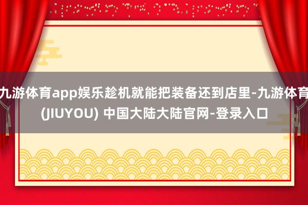 九游体育app娱乐趁机就能把装备还到店里-九游体育(JIUYOU) 中国大陆大陆官网-登录入口