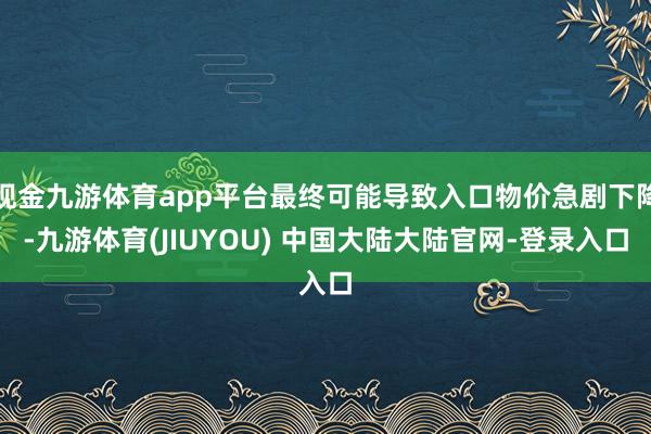 现金九游体育app平台最终可能导致入口物价急剧下降-九游体育(JIUYOU) 中国大陆大陆官网-登录入口