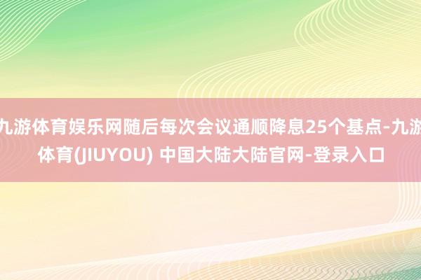 九游体育娱乐网随后每次会议通顺降息25个基点-九游体育(JIUYOU) 中国大陆大陆官网-登录入口