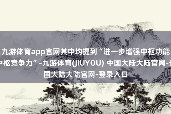 九游体育app官网其中均提到“进一步增强中枢功能、晋升中枢竞争力”-九游体育(JIUYOU) 中国大陆大陆官网-登录入口