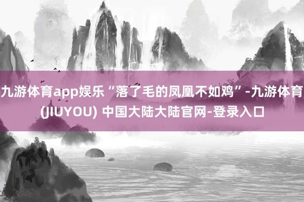 九游体育app娱乐“落了毛的凤凰不如鸡”-九游体育(JIUYOU) 中国大陆大陆官网-登录入口