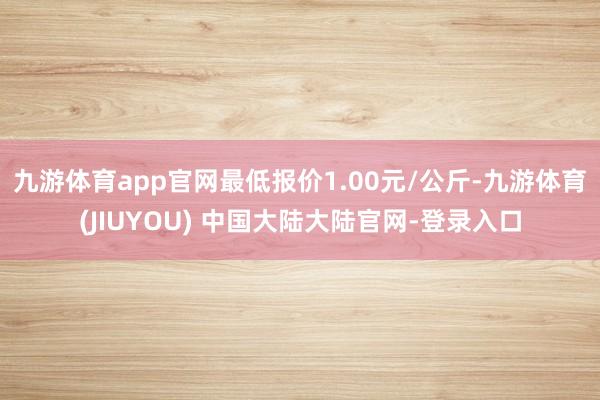 九游体育app官网最低报价1.00元/公斤-九游体育(JIUYOU) 中国大陆大陆官网-登录入口