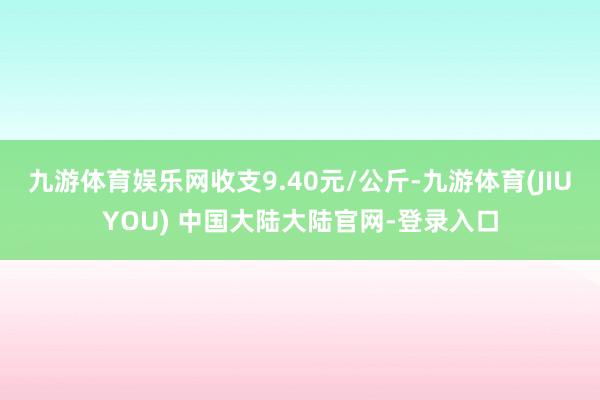 九游体育娱乐网收支9.40元/公斤-九游体育(JIUYOU) 中国大陆大陆官网-登录入口